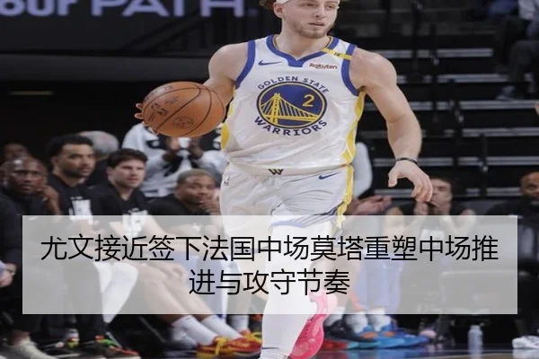 尤文接近签下法国中场莫塔重塑中场推进与攻守节奏