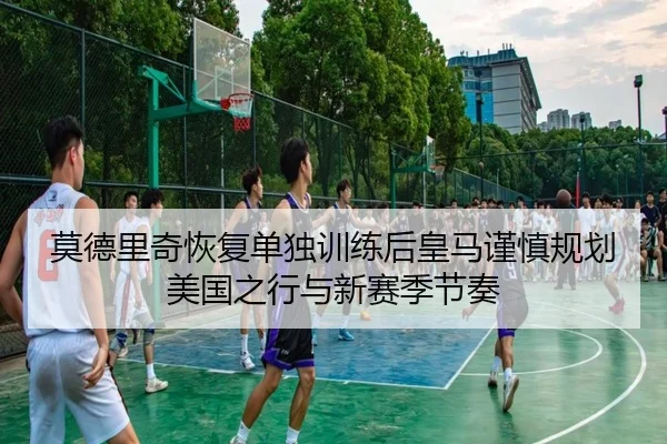 莫德里奇恢复单独训练后皇马谨慎规划美国之行与新赛季节奏